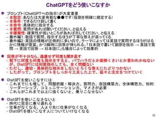 ⚫ プロンプト（ChatGPTへの指示）が大変重要
– ♯設定：あなたは大変有能な●●です（役割を明確に規定する）
– ♯条件：できるだけ詳しく書く
– ♯命令：具体的に指示する
– ♯質問：質問があれば聞いてください、と伝える
– ♯確実性：確実性が低いところがあれば示してください、と伝える
– 番外編1：敬語で質問、指示するほうが丁寧な答えが返ってくる
– 番外編2：英語の情報が圧倒的に多いので、テーマによっては英語で質問するほうがはる
かに情報が豊富、かつ瞬時に回答が得られる。「日本語で書いて翻訳を指示 → 英語で質
問 → 英語で回答 → 日本語に」も場合によって効果的
⚫ 回答が不十分なら、遠慮せず何度も聞き返す
– 部下に何度も何度も指示をすると、パワハラだとか面倒くさいとか言われかねない
が、ChatGPTには何度指示しても、全く問題ない
– ただし、適切・具体的な指示をしないとろくな答えにたどりつかない
– したがって、プロンプトをしっかり工夫した上で、延々と注文をつけていく
⚫ ChatGPTを使いこなすには
– これまでにも増して、問題把握・解決力、質問力、仮説構築力、全体構想力、知的
リーダーシップ、コミュニケーション力、マメさが必要
– これらがこれまで以上に強くないと、乗りこなせない
⚫ ChatGPTを使いこなさないと
– 時代に完全に乗り遅れる
– 仕事がなくなる。人より先に仕事がなくなる
– ChatGPTを使いこなす人についていけなくなる
ChatGPTをどう使いこなすか
52
 