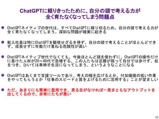 ChatGPTに頼りきったために、自分の頭で考える力が
全く育たなくなってしまう問題点
53
⚫ ChatGPTネイティブの世代は、すべてChatGPTに頼り切るため、自分の頭で考える力が
全く育たなくなってしまう。深刻な問題が確実に起きる
⚫ 新入社員は特にChatGPTを駆使せざるを得ず、自分の頭で考えることがほとんどでき
ず、成長せずに年数だけ重ねる危険性が高い
⚫ ChatGPTネイティブ世代でなくても、今後ほとんど頭を使わずに、ChatGPTの操作だけ
に長けた人材が20～40代で急増する。この人たちは足腰が弱って自分では歩けず、杖
をつき、ひいては車椅子生活になってしまう、というようなことになる
⚫ ChatGPTはあくまで支援ツールであり、考えの幅を広げるとか、付加価値の低い作業
をやってもらうとか「仕事のスピードと質を上げるために活用する」ことが望ましい
⚫ ただ、あまりにも簡単に濫用でき、見る目がなければ一見まともなアウトプットを
出してくるので、非常にたちが悪い
 