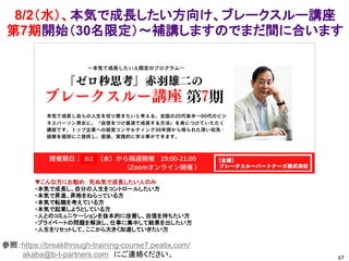8/2（水）、本気で成長したい方向け、ブレークスルー講座
第7期開始（30名限定）～補講しますのでまだ間に合います
67
参照：https://breakthrough-training-course7.peatix.com/
akaba@b-t-partners.com にご連絡ください。
▼こんな方にお勧め： 死ぬ気で成長したい人のみ
・本気で成長し、自分の人生をコントロールしたい方
・本気で昇進、昇格をねらっている方
・本気で転職を考えている方
・本気で起業しようとしている方
・人とのコミュニケーションを抜本的に改善し、自信を持ちたい方
・プライベートの問題を解決し、仕事に集中して結果を出したい方
・人生をリセットして、ここから大きく加速していきたい方
8/2
 