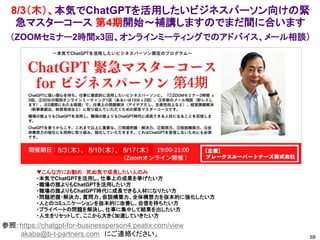 8/3（木）、本気でChatGPTを活用したいビジネスパーソン向けの緊
急マスターコース 第4期開始～補講しますのでまだ間に合います
68
参照：https://chatgpt-for-businessperson4.peatix.com/view
akaba@b-t-partners.com にご連絡ください。
▼こんな方にお勧め： 死ぬ気で成長したい人のみ
・本気でChatGPTを活用し、仕事上の成果を挙げたい方
・職場の誰よりもChatGPTを活用したい方
・職場の誰よりもChatGPT時代に成長できる人材になりたい方
・問題把握・解決力、質問力、仮説構築力、全体構想力を抜本的に強化したい方
・人とのコミュニケーションを抜本的に改善し、自信を持ちたい方
・プライベートの問題を解決し、仕事に集中して結果を出したい方
・人生をリセットして、ここから大きく加速していきたい方
（ZOOMセミナー2時間ｘ3回、オンラインミーティングでのアドバイス、メール相談）
6/7（水）、6/15（木）、6/21（水）
第2期
第3期
7/3（月）、7/11（火）、7/17（月）
 