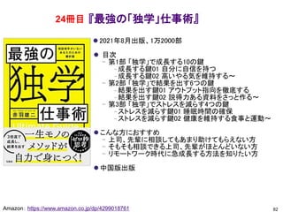 『最強の「独学」仕事術』
⚫ 2021年8月出版、1万2000部
⚫ 目次
– 第1部 「独学」で成長する10の鍵
– 成長する鍵01 自分に自信を持つ
– 成長する鍵02 高いやる気を維持する～
– 第2部 「独学」で結果を出す6つの鍵
– 結果を出す鍵01 アウトプット指向を徹底する
– 結果を出す鍵02 説得力ある資料をさっと作る～
– 第3部 「独学」でストレスを減らす4つの鍵
– ストレスを減らす鍵01 睡眠時間の確保
– ストレスを減らす鍵02 健康を維持する食事と運動～
⚫ こんな方におすすめ
– 上司、先輩に相談してもあまり助けてもらえない方
– そもそも相談できる上司、先輩がほとんどいない方
– リモートワーク時代に急成長する方法を知りたい方
⚫ 中国版出版
82
Amazon： https://www.amazon.co.jp/dp/4299018761
24冊目
 