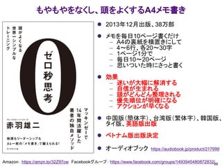 もやもやをなくし、頭をよくするA4メモ書き
⚫ 2013年12月出版、38万部
⚫ メモを毎日10ページ書くだけ
– A4の裏紙を横置きにして
– 4～6行、各20～30字
– 1ページ1分で
– 毎日10～20ページ
– 思いついた時にさっと書く
⚫ 効果
– 迷いが大幅に解消する
– 自信が生まれる
– 頭がどんどん整理される
– 優先順位が明確になる
– アクションが早くなる
⚫ 中国版（簡体字）、台湾版（繁体字）、韓国版、
タイ版、英語版出版
⚫ ベトナム版出版決定
⚫ オーディオブック https://audiobook.jp/product/217999
86
Amazon： https://amzn.to/32Z97cw Facebookグループ： https://www.facebook.com/groups/1493945480872832/
 