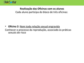 Realização das Oficinas com os alunos
Cada aluno participa do bloco de três oficinas:
• Oficina 2: Nem toda relação sexual engravida
Conhecer o processo da reprodução, associado às práticas
sexuais de risco
 
