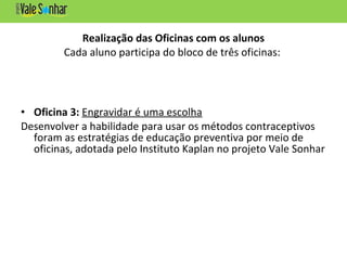Realização das Oficinas com os alunos
Cada aluno participa do bloco de três oficinas:
• Oficina 3: Engravidar é uma escolha
Desenvolver a habilidade para usar os métodos contraceptivos
foram as estratégias de educação preventiva por meio de
oficinas, adotada pelo Instituto Kaplan no projeto Vale Sonhar
 