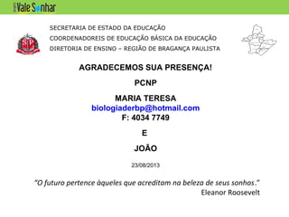SECRETARIA DE ESTADO DA EDUCAÇÃO
COORDENADOREIS DE EDUCAÇÃO BÁSICA DA EDUCAÇÃO
DIRETORIA DE ENSINO – REGIÃO DE BRAGANÇA PAULISTA
AGRADECEMOS SUA PRESENÇA!
PCNP
MARIA TERESA
biologiaderbp@hotmail.com
F: 4034 7749
E
JOÃO
23/08/2013
“O futuro pertence àqueles que acreditam na beleza de seus sonhos.”
Eleanor Roosevelt
 