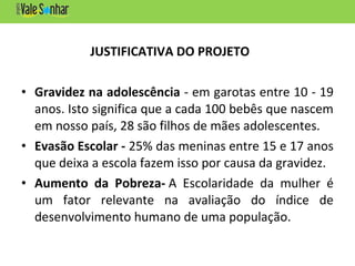 JUSTIFICATIVA DO PROJETO
• Gravidez na adolescência - em garotas entre 10 - 19
anos. Isto significa que a cada 100 bebês que nascem
em nosso país, 28 são filhos de mães adolescentes.
• Evasão Escolar - 25% das meninas entre 15 e 17 anos
que deixa a escola fazem isso por causa da gravidez.
• Aumento da Pobreza- A Escolaridade da mulher é
um fator relevante na avaliação do índice de
desenvolvimento humano de uma população.
 