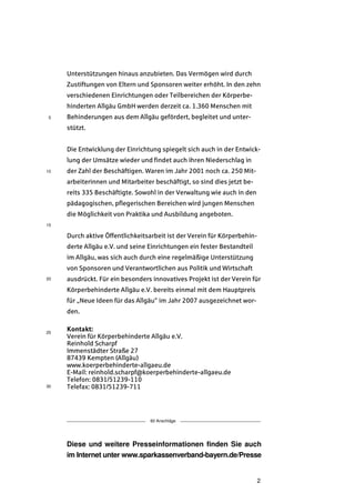 Unterstützungen hinaus anzubieten. Das Vermögen wird durch
     Zustiftungen von Eltern und Sponsoren weiter erhöht. In den zehn
     verschiedenen Einrichtungen oder Teilbereichen der Körperbe-
     hinderten Allgäu GmbH werden derzeit ca. 1.360 Menschen mit
5    Behinderungen aus dem Allgäu gefördert, begleitet und unter-
     stützt.


     Die Entwicklung der Einrichtung spiegelt sich auch in der Entwick-
     lung der Umsätze wieder und findet auch ihren Niederschlag in
10   der Zahl der Beschäftigen. Waren im Jahr 2001 noch ca. 250 Mit-
     arbeiterinnen und Mitarbeiter beschäftigt, so sind dies jetzt be-
     reits 335 Beschäftigte. Sowohl in der Verwaltung wie auch in den
     pädagogischen, pflegerischen Bereichen wird jungen Menschen
     die Möglichkeit von Praktika und Ausbildung angeboten.
15

     Durch aktive Öffentlichkeitsarbeit ist der Verein für Körperbehin-
     derte Allgäu e.V. und seine Einrichtungen ein fester Bestandteil
     im Allgäu, was sich auch durch eine regelmäßige Unterstützung
     von Sponsoren und Verantwortlichen aus Politik und Wirtschaft
20   ausdrückt. Für ein besonders innovatives Projekt ist der Verein für
     Körperbehinderte Allgäu e.V. bereits einmal mit dem Hauptpreis
     für „Neue Ideen für das Allgäu“ im Jahr 2007 ausgezeichnet wor-
     den.


25
     Kontakt:
     Verein für Körperbehinderte Allgäu e.V.
     Reinhold Scharpf
     Immenstädter Straße 27
     87439 Kempten (Allgäu)
     www.koerperbehinderte-allgaeu.de
     E-Mail: reinhold.scharpf@koerperbehinderte-allgaeu.de
     Telefon: 0831/51239-110
30   Telefax: 0831/51239-711




                                  60 Anschläge




     Diese und weitere Presseinformationen finden Sie auch
     im Internet unter www.sparkassenverband-bayern.de/Presse


                                                                          2
 