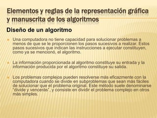 Elementos y reglas de la representación gráfica y manuscrita de los algoritmosDiseño de un algoritmoUna computadora no tiene capacidad para solucionar problemas a menos de que se le proporcionen los pasos sucesivos a realizar. Estos pasos sucesivos que indican las instrucciones a ejecutar constituyen, como ya se mencionó, el algoritmo.La información proporcionada al algoritmo constituye su entrada y la información producida por el algoritmo constituye su salida. Los problemas complejos pueden resolverse más eficazmente con la computadora cuando se divide en subproblemas que sean más fáciles de solucionar que el problema original. Este método suele denominarse “divide y vencerás”, y consiste en dividir el problema complejo en otros más simples. 