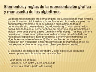 Elementos y reglas de la representación gráfica y manuscrita de los algoritmos	La descomposición del problema original en subproblemas más simples y a continuación dividir estos subproblemas en otros más simples que pueden implementarse para su solución en la computadora se denomina diseño descendente (top-downdesign). Normalmente los pasos diseñados en el primer esbozo del algoritmo son incompletos e indican sólo unos pocos pasos (un máximo de doce). Tras esta primera descripción, estos se amplían en una descripción más detallada con más pasos específicos. Este proceso se denomina refinamiento del algoritmo (stepwiserefinement). Para problemas complejos se necesitan con frecuencia diferentes niveles de refinamiento antes de que se pueda obtener un algoritmo claro, preciso y completo. 	El problema de cálculo del perímetro y área del círculo se puede descomponer en subproblemas más simples: Leer datos de entradaCalcular el perímetro y área del círculoEscribir resultados (datos de salida)