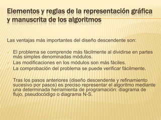 Elementos y reglas de la representación gráfica y manuscrita de los algoritmosLas ventajas más importantes del diseño descendente son:El problema se comprende más fácilmente al dividirse en partes más simples denominadas módulos.