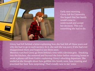 Early next morning Ginny left for University. She hoped that her family would come to understand and accept her decision. This was something she had to do. Ginny had left behind a letter explaining how she had felt all these years and why she had to go in such secrecy. In it, she said she was sorry if she had ever disappointed them and hoped to see them soon.Meretrix watched Ginny go from behind a tree with a devious grin.  Sneaking into the kitchen, she removed and burned the letter before returning home to await a phone call from Godric explaining Ginny’s shocking departure. She smiled as she thought about how gullible this family were, how trusting and practised her best ‘how surprising! That’s totally new to me’ voice.  