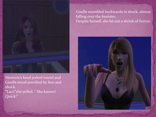 Giselle stumbled backwards in shock, almost falling over the banister.Despite herself, she let out a shriek of horror.Meretrix’s head jerked round and Giselle stood petrified by fear and shock.“Laci!”she yelled. “ She knows! Quick!”