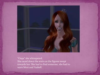 “Oops” she whimpered.She raced down the stairs as the figures swept towards her. She had to find someone, she had to warn Mort and Ysabell.