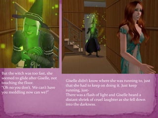 But the witch was too fast, she seemed to glide after Giselle, not touching the floor.“Oh no you don’t. We can’t have you meddling now can we?”Giselle didn’t know where she was running to, just that she had to keep on doing it. Just keep running, just-There was a flash of light and Giselle heard a distant shriek of cruel laughter as she fell down into the darkness.