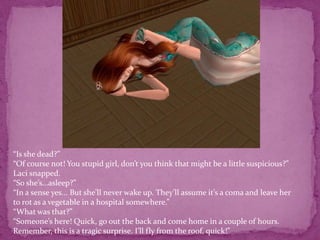 “Is she dead?” “Of course not! You stupid girl, don’t you think that might be a little suspicious?” Laci snapped. “So she’s...asleep?”  “In a sense yes... But she’ll never wake up. They’ll assume it’s a coma and leave her to rot as a vegetable in a hospital somewhere.”“What was that?”“Someone’s here! Quick, go out the back and come home in a couple of hours. Remember, this is a tragic surprise. I’ll fly from the roof, quick!”