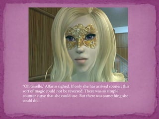 “Oh Giselle,” Alfarin sighed. If only she has arrived sooner; this sort of magic could not be reversed. There was so simple counter curse that she could use. But there was something she could do... 
