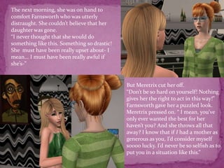The next morning, she was on hand to comfort Farnsworth who was utterly distraught. She couldn’t believe that her daughter was gone. “I never thought that she would do something like this. Something so drastic! She  must have been really upset about- I mean... I must have been really awful if she’s-”But Meretrix cut her off. “Don’t be so hard on yourself! Nothing gives her the right to act in this way!” Farnsworth gave her a puzzled look. Meretrix pressed on. “ I mean, you’ve only ever wanted the best for her haven’t you? And she throws all that away? I know that if I had a mother as generous as you, I’d consider myself soooo lucky. I’d never be so selfish as to put you in a situation like this.”