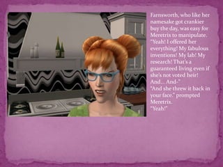 Farnsworth, who like her namesake got crankier buy the day, was easy for Meretrix to manipulate. “Yeah! I offered her everything! My fabulous inventions! My lab! My research! That’s a guaranteed living even if she’s not voted heir! And... And-”“And she threw it back in your face.” prompted Meretrix.“Yeah!”