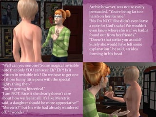 Archie however, was not so easily persuaded. “You’re being far too harsh on her Farnsie.”“No I’m NOT! She didn’t even leave a note for God’s sake! We wouldn’t even know where she is if we hadn’t found out from her friends.”“Doesn’t that strike you as odd? Surely she would have left some explanation.” he said, an idea forming in his head“Well can you see one? Some magical invisible note that only YOU can see? Eh? Eh?! Is it written in invisible ink? Do we have to get one of those funny little pens with the special lighty thing that-”“You’re getting hysterical.”“I am NOT. Face it she clearly doesn’t care about how we feel at all. It’s like Meretrix said, a daughter should be more appreciative!”“Meretrix?” but his wife had already wandered off. “I wonder...”