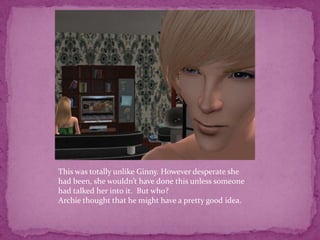 This was totally unlike Ginny. However desperate she had been, she wouldn’t have done this unless someone had talked her into it.  But who?Archie thought that he might have a pretty good idea.