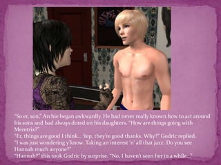 “So er, son,” Archie began awkwardly. He had never really known how to act around his sons and had always doted on his daughters. “How are things going with Meretrix?”“Er, things are good I think... Yep, they’re good thanks. Why?” Godric replied.“I was just wondering y’know. Taking an interest ‘n’ all that jazz. Do you see Hannah much anyone?”“Hannah?” this took Godric by surprise. “No, I haven’t seen her in a while...”