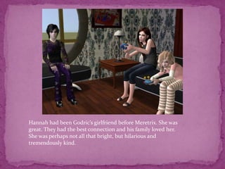 Hannah had been Godric’s girlfriend before Meretrix. She was great. They had the best connection and his family loved her. She was perhaps not all that bright, but hilarious and tremendously kind.