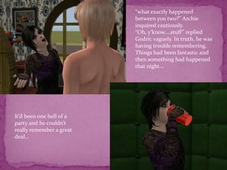 “what exactly happened between you two?” Archie inquired cautiously. “Oh, y’know....stuff” replied Godric vaguely. In truth, he was having trouble remembering. Things had been fantastic and then something had happened that night...It’d been one hell of a party and he couldn’t really remember a great deal...