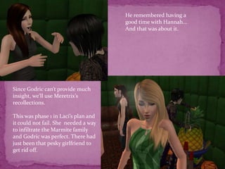 He remembered having a good time with Hannah...And that was about it. Since Godric can’t provide much insight, we’ll use Meretrix’s recollections.This was phase 1 in Laci’s plan and it could not fail. She  needed a way to infiltrate the Marmite family and Godric was perfect. There had just been that pesky girlfriend to get rid off.