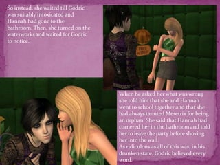 So instead, she waited till Godric was suitably intoxicated and Hannah had gone to the bathroom. Then, she turned on the waterworks and waited for Godric to notice.When he asked her what was wrong she told him that she and Hannah went to school together and that she had always taunted Meretrix for being an orphan. She said that Hannah had cornered her in the bathroom and told her to leave the party before shoving her into the wall.As ridiculous as all of this was, in his drunken state, Godric believed every word. 
