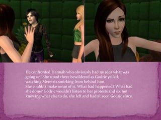 He confronted Hannah who obviously had no idea what was going on. She stood there bewildered as Godric yelled, watching Meretrix smirking from behind him.She couldn’t make sense of it. What had happened? What had she done? Godric wouldn’t listen to her protests and so, not knowing what else to do, she left and hadn’t seen Godric since. 