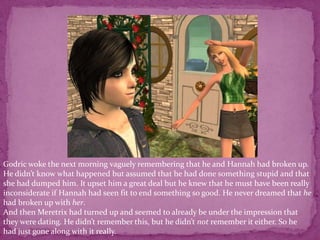 Godric woke the next morning vaguely remembering that he and Hannah had broken up. He didn’t know what happened but assumed that he had done something stupid and that she had dumped him. It upset him a great deal but he knew that he must have been really inconsiderate if Hannah had seen fit to end something so good. He never dreamed that he had broken up with her. And then Meretrix had turned up and seemed to already be under the impression that they were dating. He didn’t remember this, but he didn’t not remember it either. So he had just gone along with it really.