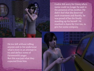 Godric felt sorry for Ginny who’s name could no longer be said in the presence of his mother. He didn’t feel that she deserved such treatment and frankly, he was proud of her for finally standing up for herself. He resolved to leave for Uni too, to give her some company.He too left without telling anyone and in his underwear what’s more in an attempt to try and deflect some of Farnsworth’s anger.But this was just what they expected from him.