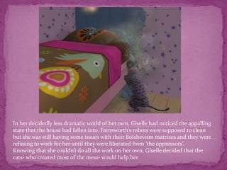 In her decidedly less dramatic world of her own, Giselle had noticed the appalling state that the house had fallen into. Farnsworth’s robots were supposed to clean but she was still having some issues with their Bolshevism matrixes and they were refusing to work for her until they were liberated from ‘the oppressors’. Knowing that she couldn’t do all the work on her own, Giselle decided that the cats- who created most of the mess- would help her. 