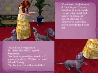“Come now, this just won’t do.” she began. “I’m sure that if we all work together , we get things spick and span in no time at all!” But the cats were not cooperative. Glitterglue hissed and writhed beside her. “Yeah, like Glitterglue said, HIIIIIISSSSSSSSSSSS!” agreed Peppermint.“We don’t want to clean! You do it if you’re so bothered. We like the mess.”Added Chistery.“But I’m sure that with just a little-”