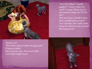 “You silly billies!” Giselle giggled. “I know what you need! A song will get you in the mood to help me! It’ll be fun!”The cats froze. Giselle’s voice had a spellbinding control over animals. She could make them do whatever she wanted- like housework. “Ahem, LA!”“Flee! Flee! Quick before she gets you!” Chistery wailed.  But it was too late. Her sweet little voice had caught them. 