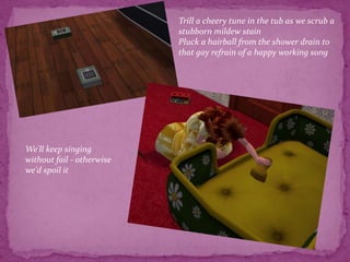 Trill a cheery tune in the tub as we scrub a stubborn mildew stain Pluck a hairball from the shower drain to that gay refrain of a happy working songWe'll keep singing without fail - otherwise we'd spoil it 