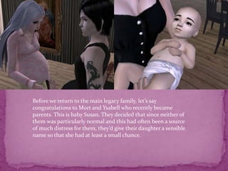 Before we return to the main legacy family, let’s say congratulations to Mort and Ysabell who recently became parents. This is baby Susan. They decided that since neither of them was particularly normal and this had often been a source of much distress for them, they’d give their daughter a sensible name so that she had at least a small chance. 