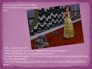 If you can not sing then hum along As we're finishing our happy working song! “Ahh. . Wasn't this fun?”“Yeah, a real freakin’ good time.” Peppermint murmured angrily.“Where did she get that microphone from anyway?” “No idea” Chistery replied. “Oh, I think Glitterglue might have drunk some Cilit bang. Should we be worried?”“Nah, she’ll have squeaky clean insides. You’ve seen the advert, BANG and the dirt is gone!”