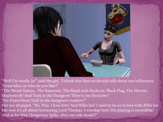 “Well I’m totally in!” said the girl. “I think that first we should talk about our influences.“Great idea, so who do you like?”“The Weird Sisters,  The Ramones, The Band with Rocks in, Black Flag, The Electric Mayhem oh! And Troll in the Dungeon! They’re my favourite!”“I’m Fiyero from Troll in the dungeon’s nephew!” Her jaw dropped. “No. Way. I love him! And Billie Joe! I used to be so in love with Billie Joe but now it’s all about Screaming Lord Thomas. I worship him! His playing is incredible! And as for Wee Dangerous Spike, she’s my role model!”