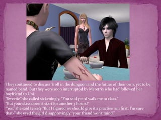 They continued to discuss Troll in the dungeon and the future of their own, yet to be named band. But they were soon interrupted by Meretrix who had followed her boyfriend to Uni.“Sweetie” she called sickeningly. “You said you’d walk me to class.”“But your class doesn’t start for another 3 hours!”“Yes,” she said tersely “But I figured we should give it a practise run first. I’m sure that-” she eyed the girl disapprovingly “your friend won’t mind.”