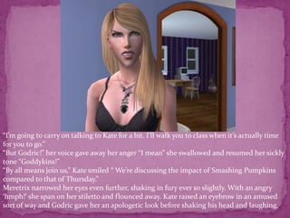“I’m going to carry on talking to Kate for a bit. I’ll walk you to class when it’s actually time for you to go.”“But Godric!” her voice gave away her anger “I mean” she swallowed and resumed her sickly tone “Goddykins!”“By all means join us,” Kate smiled “ We’re discussing the impact of Smashing Pumpkins compared to that of Thursday.”Meretrix narrowed her eyes even further, shaking in fury ever so slightly. With an angry ‘hmph!’ she span on her stiletto and flounced away. Kate raised an eyebrow in an amused sort of way and Godric gave her an apologetic look before shaking his head and laughing. 