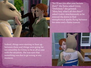 “So I’ll see you after your lecture then?” the llama asked Ginny.“Definitely!” she grinned.“Ahoy hoy, what’s all this then?” asked Godric mischievously as he entered the dorm to find metaphorical sparks flying between his sister and a llama mascot. Indeed, things were starting to heat up between them and things were going far too smoothly for Ginny to be at all at ease with the situation. She was sure that something was due to go wrong at any moment.