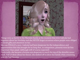 Things were so hectic in the Marmite family at the moment that even Galinda had forgotten about her birthday and she NEVER forgot occasions where people were obliged to lavish gifts and attention on her. She was FINALLY a teen. Galinda had been desperate for the independence and opportunities that this brought for so long that, in comparison, presents were far less important than usual. (although still of course expected)Predictably, she became a fortune sim desperate to reach the top of the showbiz career track. Full of ideas about her future, she dashed off to show her family what a stunning teen she had become. 