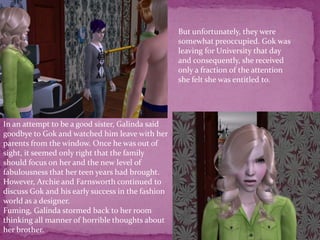 But unfortunately, they were somewhat preoccupied. Gok was leaving for University that day and consequently, she received only a fraction of the attention she felt she was entitled to.In an attempt to be a good sister, Galinda said goodbye to Gok and watched him leave with her parents from the window. Once he was out of sight, it seemed only right that the family should focus on her and the new level of fabulousness that her teen years had brought. However, Archie and Farnsworth continued to discuss Gok and his early success in the fashion world as a designer.Fuming, Galinda stormed back to her room thinking all manner of horrible thoughts about her brother.