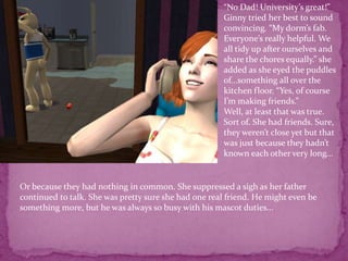 “No Dad! University’s great!” Ginny tried her best to sound convincing. “My dorm’s fab. Everyone’s really helpful. We all tidy up after ourselves and share the chores equally.” she added as she eyed the puddles of...something all over the kitchen floor. “Yes, of course I’m making friends.”Well, at least that was true. Sort of. She had friends. Sure, they weren’t close yet but that was just because they hadn’t known each other very long...Or because they had nothing in common. She suppressed a sigh as her father continued to talk. She was pretty sure she had one real friend. He might even be something more, but he was always so busy with his mascot duties...