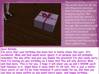 She was just listing everything that sucked about her life (the only thing more annoying than Gok being the outfit she had grown up into- Bad maxis!) when she noticed a present on her floor. A small flush of excitement pierced her rage. She reminded herself that she was furious with life and, in the manner of someone who wants to appear entirely uninterested in something that’s fascinating to them , picked it up. Dear Galinda,I’m sorry that your birthday has been lost in family chaos this year. It’s accidental, Mum and Dad would never ignore it on purpose and will probably remember the day after and give you double the presents! I’m also really sorry that I’m leaving on your birthday as I know that this will only distract Mum and Dad more. This is for you, I hope it will cheer you up and I KNOW you’ll look fabulous in it. Oops! Gave it away didn’t I? Ah well, this is just a taster. Once you’re at Uni I’d be truly honoured if you’d model for me and then you can have as many outfits as you want! Sorry again, and happy birthday.                                                     lots of love Gok xoxoxo