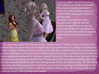 “Gok was right! I do look fabulous!” “Oh Galinda, you look so beautiful! That dress is simply wonderful. It makes you look just like a princess!” cooed Giselle, staring in wonder at her big sister.“A smokin’ hot princess with a fantastic arse!” agreed Galinda.Giselle managed to move past her sister’s decidedly un-regal phrasing to fuss over the thousands of sequins embroidered on the bodice of the dress. “This must have taken Gok forever to sew. ”Giselle mused. “Unless, some enchanted mice helped him. I’ve heard that they’re highly talented seamstresses. Or perhaps a helpful fairy-“Yeah,” replied Galinda as Giselle continued to talk. She wondered how long Gok had spent on this and began to feel more than a little bit guilty for being so self obsessed when the day was a significant landmark for him too. Come to think of it, she didn’t treat him very well at all and yet he was always so kind to her. Perhaps she would accept his modelling offer after all. She assured herself that she wasn’t doing so out of pity-she didn’t do pity. No, like Belba said, Gok was clearly going places and there was no harm in getting a helping hand on the road to fame was there? In fact, really she would be helping him. He’d undoubtedly be far more successful with Galinda as his model.