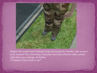 Maybe Gok would need Galinda’s help and maybe he wouldn’t. But as soon as he reached Shiz University, it became clear that what he really needed right then was a change  of clothes.“Combats?! Don’t look at me!”