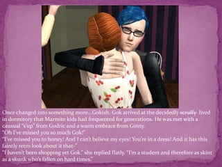 Once changed into something more...Gokish, Gok arrived at the decidedly scruffy  lived in dormitory that Marmite kids had frequented for generations. He was met with a causual “s’up” from Godric and a warm embrace from Ginny. “Oh I’ve missed you so much Gok!” “I’ve missed you to honey! And I can’t believe my eyes! You’re in a dress! And it has this faintly retro look about it that-”“I haven’t been shopping yet Gok.” she replied flatly. “I’m a student and therefore as skint as a skunk who’s fallen on hard times.”
