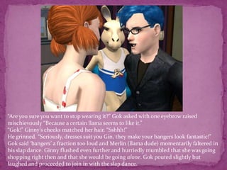“Are you sure you want to stop wearing it?” Gok asked with one eyebrow raised mischievously “Because a certain llama seems to like it.”“Gok!” Ginny’s cheeks matched her hair. “Sshhh!”He grinned. “Seriously, dresses suit you Gin, they make your bangers look fantastic!”Gok said ‘bangers’ a fraction too loud and Merlin (llama dude) momentarily faltered in his slap dance. Ginny flushed even further and hurriedly mumbled that she was going shopping right then and that she would be going alone. Gok pouted slightly but laughed and proceeded to join in with the slap dance.